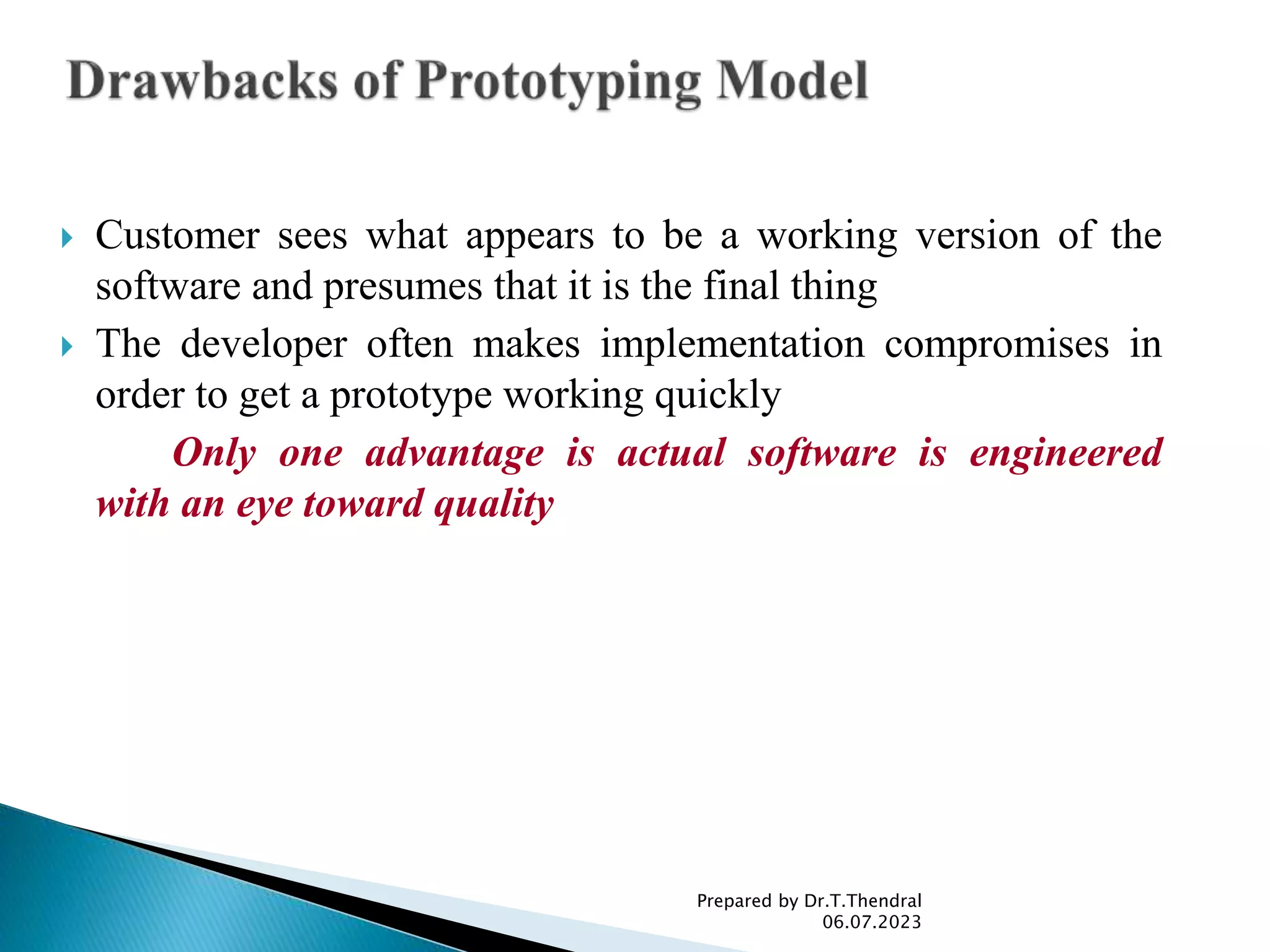  Customer sees what appears to be a working version of the
software and presumes that it is the final thing
 The developer often makes implementation compromises in
order to get a prototype working quickly
Only one advantage is actual software is engineered
with an eye toward quality
Prepared by Dr.T.Thendral
06.07.2023
 
