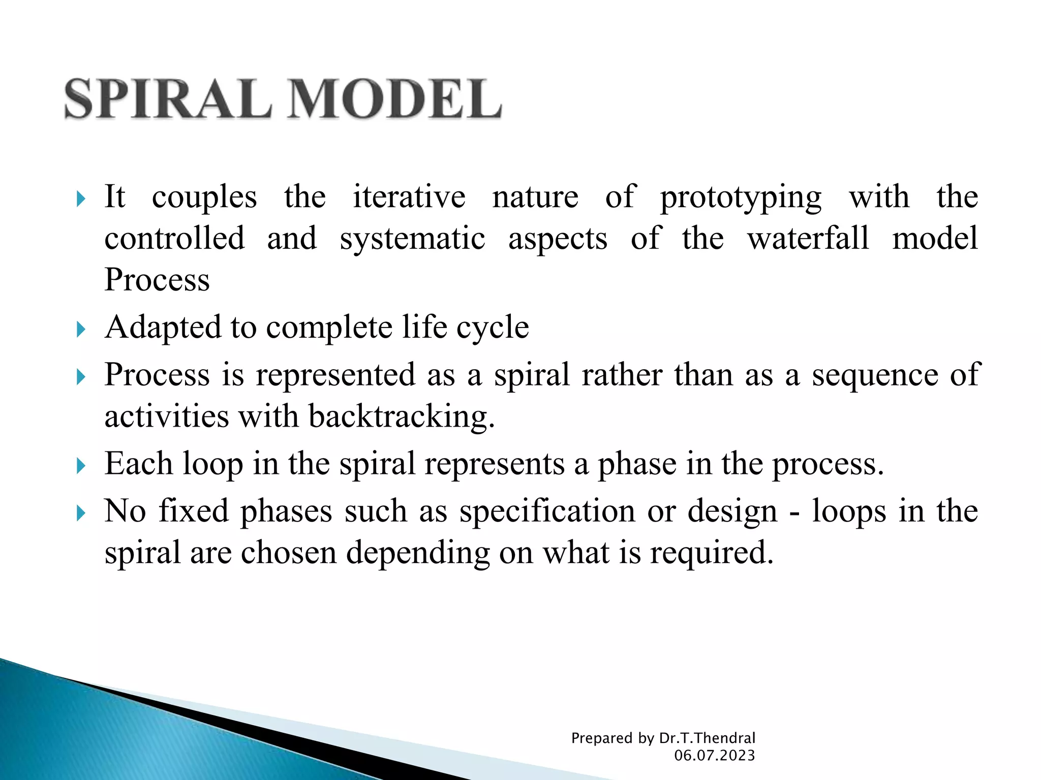  It couples the iterative nature of prototyping with the
controlled and systematic aspects of the waterfall model
Process
 Adapted to complete life cycle
 Process is represented as a spiral rather than as a sequence of
activities with backtracking.
 Each loop in the spiral represents a phase in the process.
 No fixed phases such as specification or design - loops in the
spiral are chosen depending on what is required.
Prepared by Dr.T.Thendral
06.07.2023
 