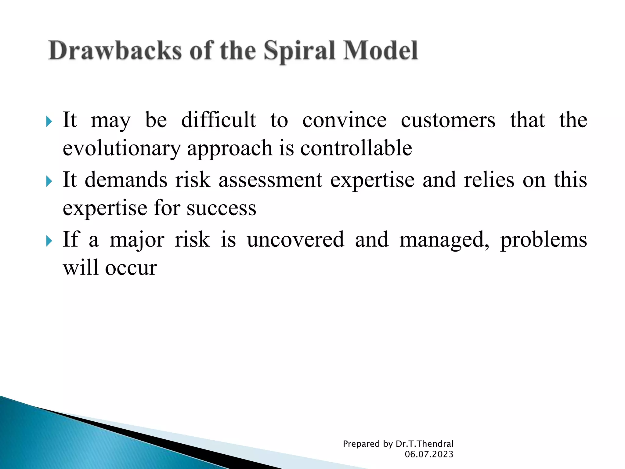  It may be difficult to convince customers that the
evolutionary approach is controllable
 It demands risk assessment expertise and relies on this
expertise for success
 If a major risk is uncovered and managed, problems
will occur
Prepared by Dr.T.Thendral
06.07.2023
 