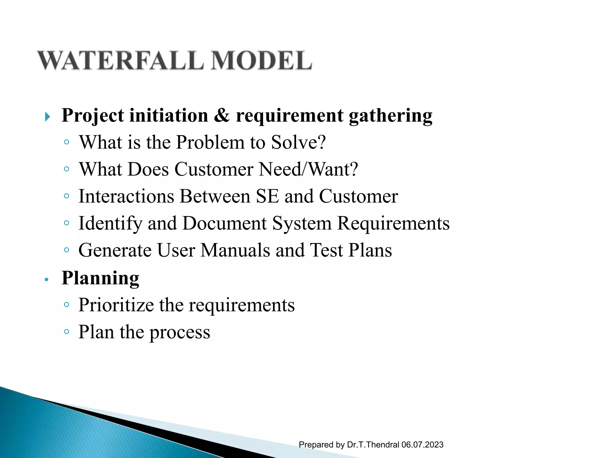  Project initiation & requirement gathering
◦ What is the Problem to Solve?
◦ What Does Customer Need/Want?
◦ Interactions Between SE and Customer
◦ Identify and Document System Requirements
◦ Generate User Manuals and Test Plans
• Planning
◦ Prioritize the requirements
◦ Plan the process
Prepared by Dr.T.Thendral 06.07.2023
 