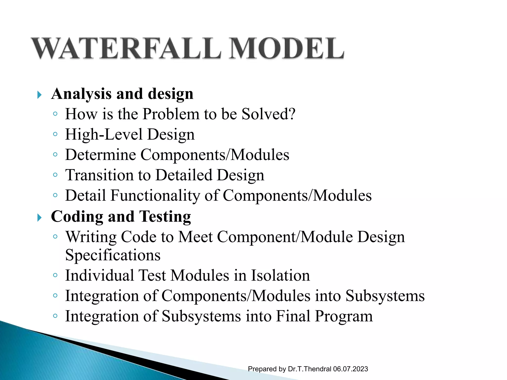  Analysis and design
◦ How is the Problem to be Solved?
◦ High-Level Design
◦ Determine Components/Modules
◦ Transition to Detailed Design
◦ Detail Functionality of Components/Modules
 Coding and Testing
◦ Writing Code to Meet Component/Module Design
Specifications
◦ Individual Test Modules in Isolation
◦ Integration of Components/Modules into Subsystems
◦ Integration of Subsystems into Final Program
Prepared by Dr.T.Thendral 06.07.2023
 