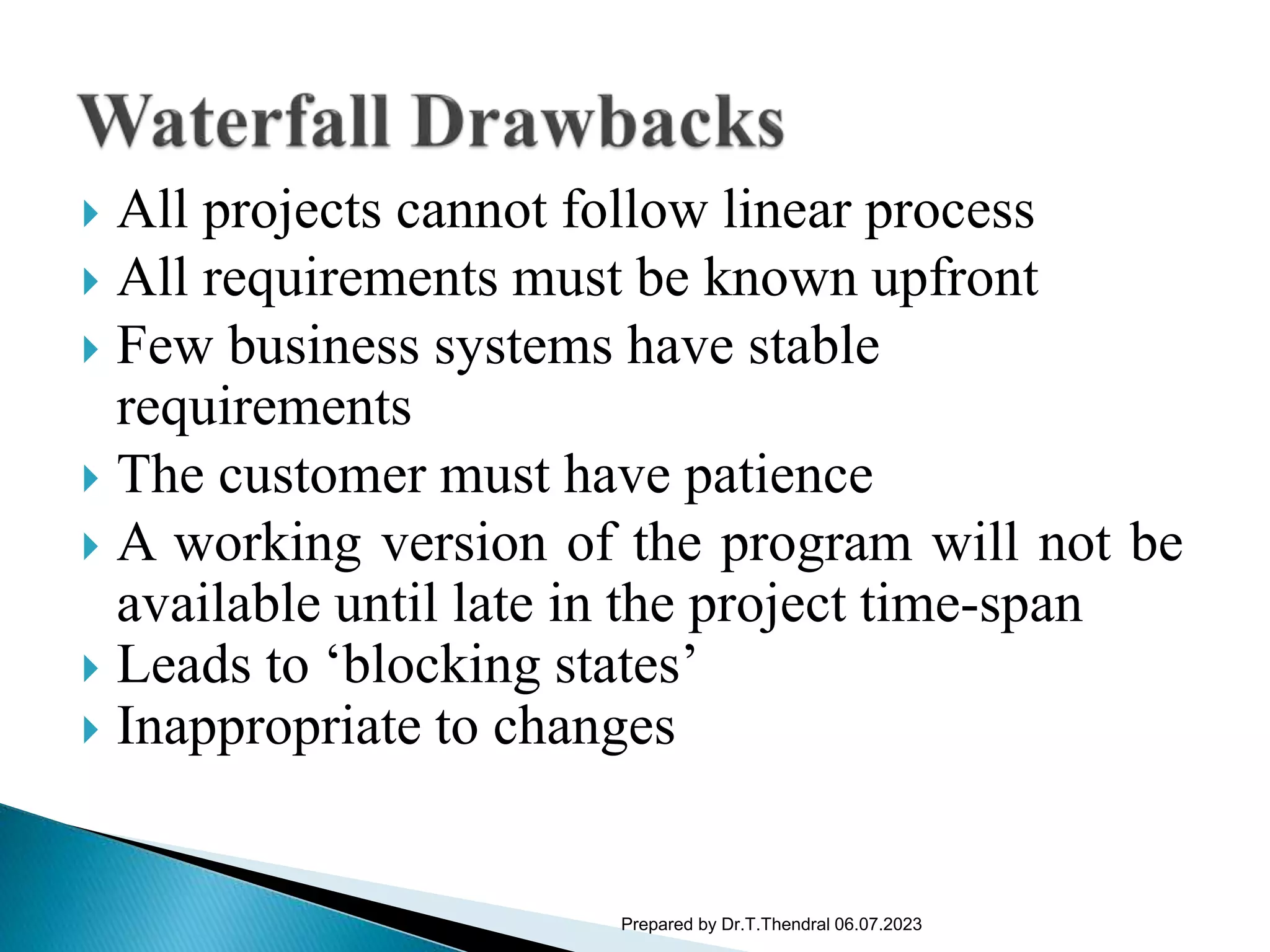  All projects cannot follow linear process
 All requirements must be known upfront
 Few business systems have stable
requirements
 The customer must have patience
 A working version of the program will not be
available until late in the project time-span
 Leads to ‘blocking states’
 Inappropriate to changes
Prepared by Dr.T.Thendral 06.07.2023
 