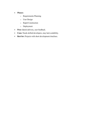  Phases:
o Requirements Planning
o User Design
o Rapid Construction
o Deployment
 Pros: Quick delivery, user feedback.
 Cons: Needs skilled developers, may lack scalability.
 Best for: Projects with short development timelines.
 