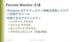 Process Monitor とは
• Windows のアクティビティ情報を採取してログ
に記録するツール
• 記録できるアクティビティ
• レジストリ アクセス
• ファイル アクセス
• ネットワーク アクセス
• プロセスとスレッド（生成/消去）
26 Mar. 2022 ©Murachi Akira aka hebikuzure 6
 