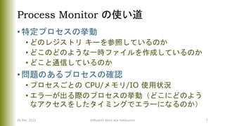 Process Monitor の使い道
• 特定プロセスの挙動
• どのレジストリ キーを参照しているのか
• どこのどのような一時ファイルを作成しているのか
• どこと通信しているのか
• 問題のあるプロセスの確認
• プロセスごとの CPU/メモリ/IO 使用状況
• エラーが出る際のプロセスの挙動（どこにどのよう
なアクセスをしたタイミングでエラーになるのか）
26 Mar. 2022 ©Murachi Akira aka hebikuzure 7
 