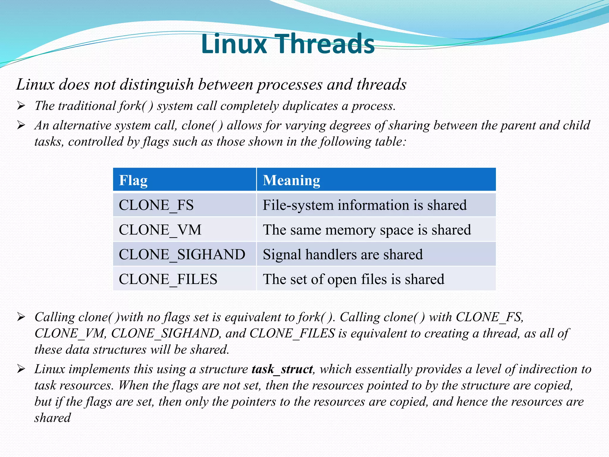 Linux Threads
Linux does not distinguish between processes and threads
 The traditional fork( ) system call completely duplicates a process.
 An alternative system call, clone( ) allows for varying degrees of sharing between the parent and child
tasks, controlled by flags such as those shown in the following table:
 Calling clone( )with no flags set is equivalent to fork( ). Calling clone( ) with CLONE_FS,
CLONE_VM, CLONE_SIGHAND, and CLONE_FILES is equivalent to creating a thread, as all of
these data structures will be shared.
 Linux implements this using a structure task_struct, which essentially provides a level of indirection to
task resources. When the flags are not set, then the resources pointed to by the structure are copied,
but if the flags are set, then only the pointers to the resources are copied, and hence the resources are
shared
Flag Meaning
CLONE_FS File-system information is shared
CLONE_VM The same memory space is shared
CLONE_SIGHAND Signal handlers are shared
CLONE_FILES The set of open files is shared
 