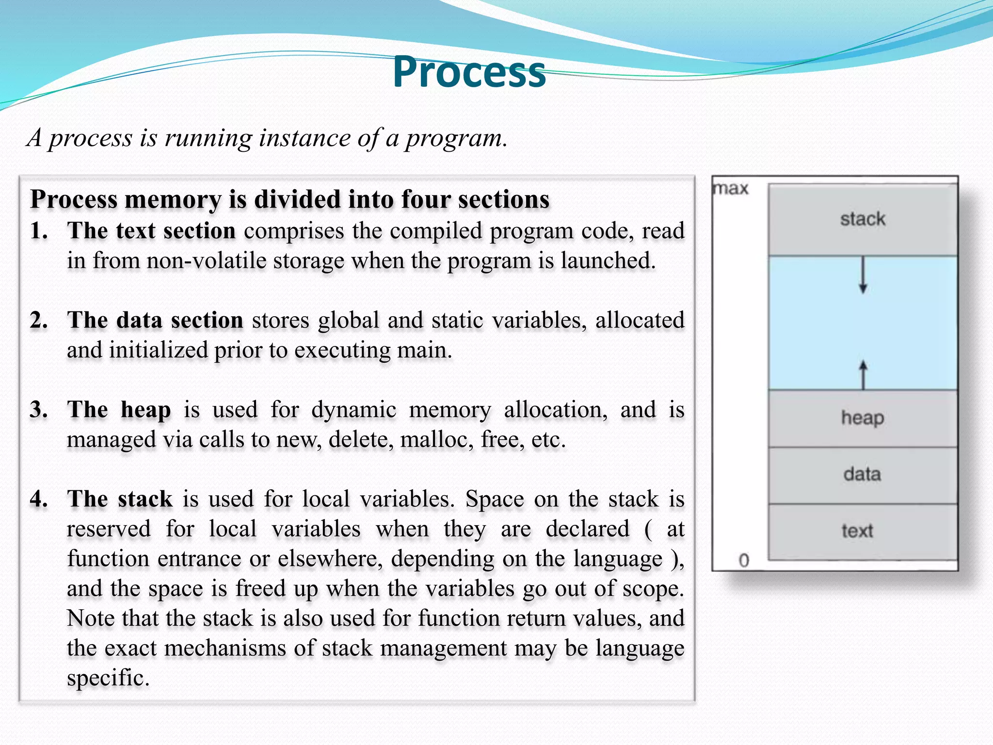 Process
A process is running instance of a program.
Process memory is divided into four sections
1. The text section comprises the compiled program code, read
in from non-volatile storage when the program is launched.
2. The data section stores global and static variables, allocated
and initialized prior to executing main.
3. The heap is used for dynamic memory allocation, and is
managed via calls to new, delete, malloc, free, etc.
4. The stack is used for local variables. Space on the stack is
reserved for local variables when they are declared ( at
function entrance or elsewhere, depending on the language ),
and the space is freed up when the variables go out of scope.
Note that the stack is also used for function return values, and
the exact mechanisms of stack management may be language
specific.
 