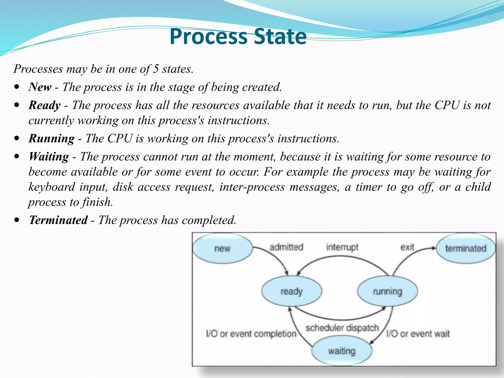 Process State
Processes may be in one of 5 states.
 New - The process is in the stage of being created.
 Ready - The process has all the resources available that it needs to run, but the CPU is not
currently working on this process's instructions.
 Running - The CPU is working on this process's instructions.
 Waiting - The process cannot run at the moment, because it is waiting for some resource to
become available or for some event to occur. For example the process may be waiting for
keyboard input, disk access request, inter-process messages, a timer to go off, or a child
process to finish.
 Terminated - The process has completed.
 