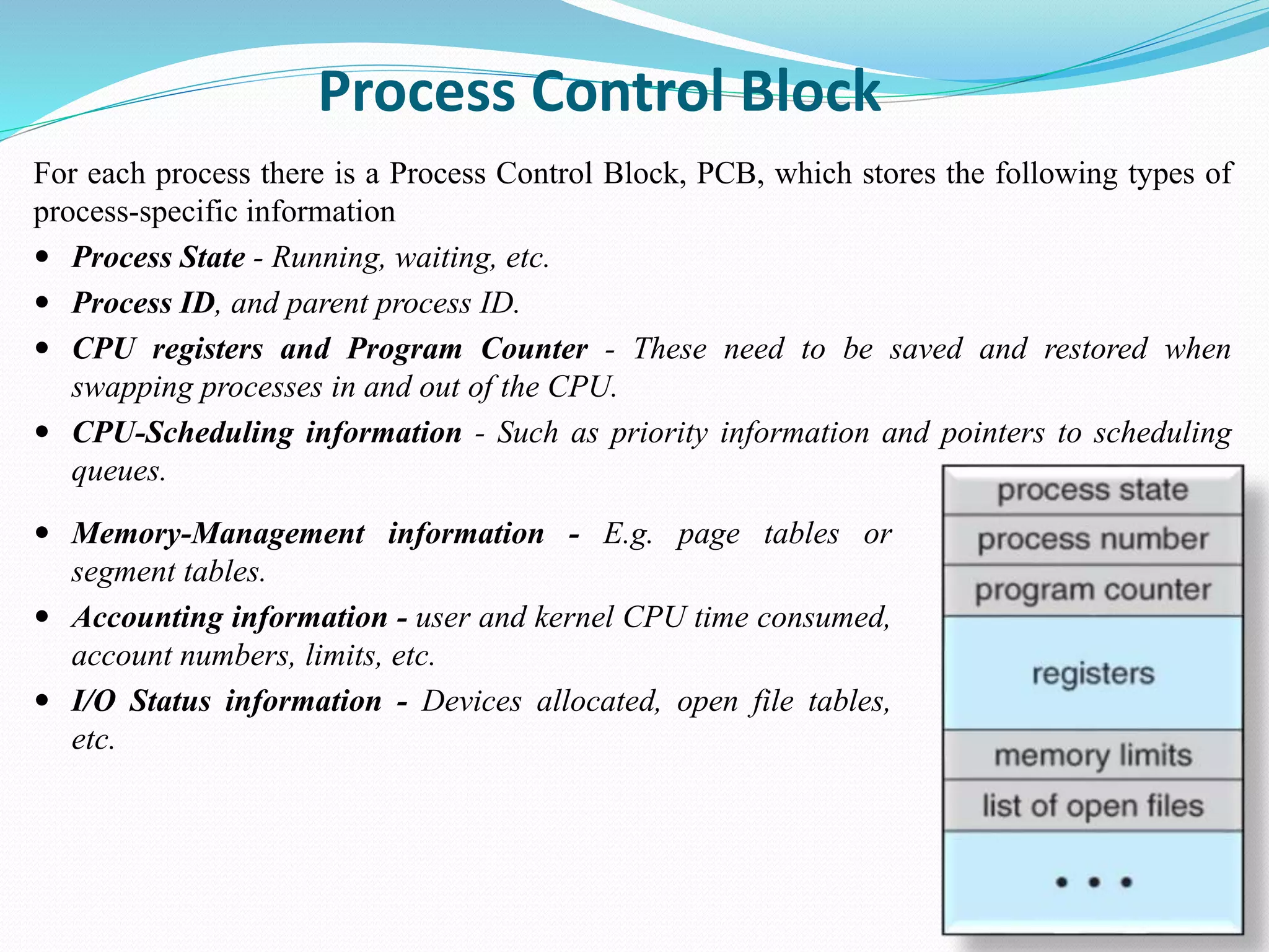Process Control Block
For each process there is a Process Control Block, PCB, which stores the following types of
process-specific information
 Process State - Running, waiting, etc.
 Process ID, and parent process ID.
 CPU registers and Program Counter - These need to be saved and restored when
swapping processes in and out of the CPU.
 CPU-Scheduling information - Such as priority information and pointers to scheduling
queues.
 Memory-Management information - E.g. page tables or
segment tables.
 Accounting information - user and kernel CPU time consumed,
account numbers, limits, etc.
 I/O Status information - Devices allocated, open file tables,
etc.
 