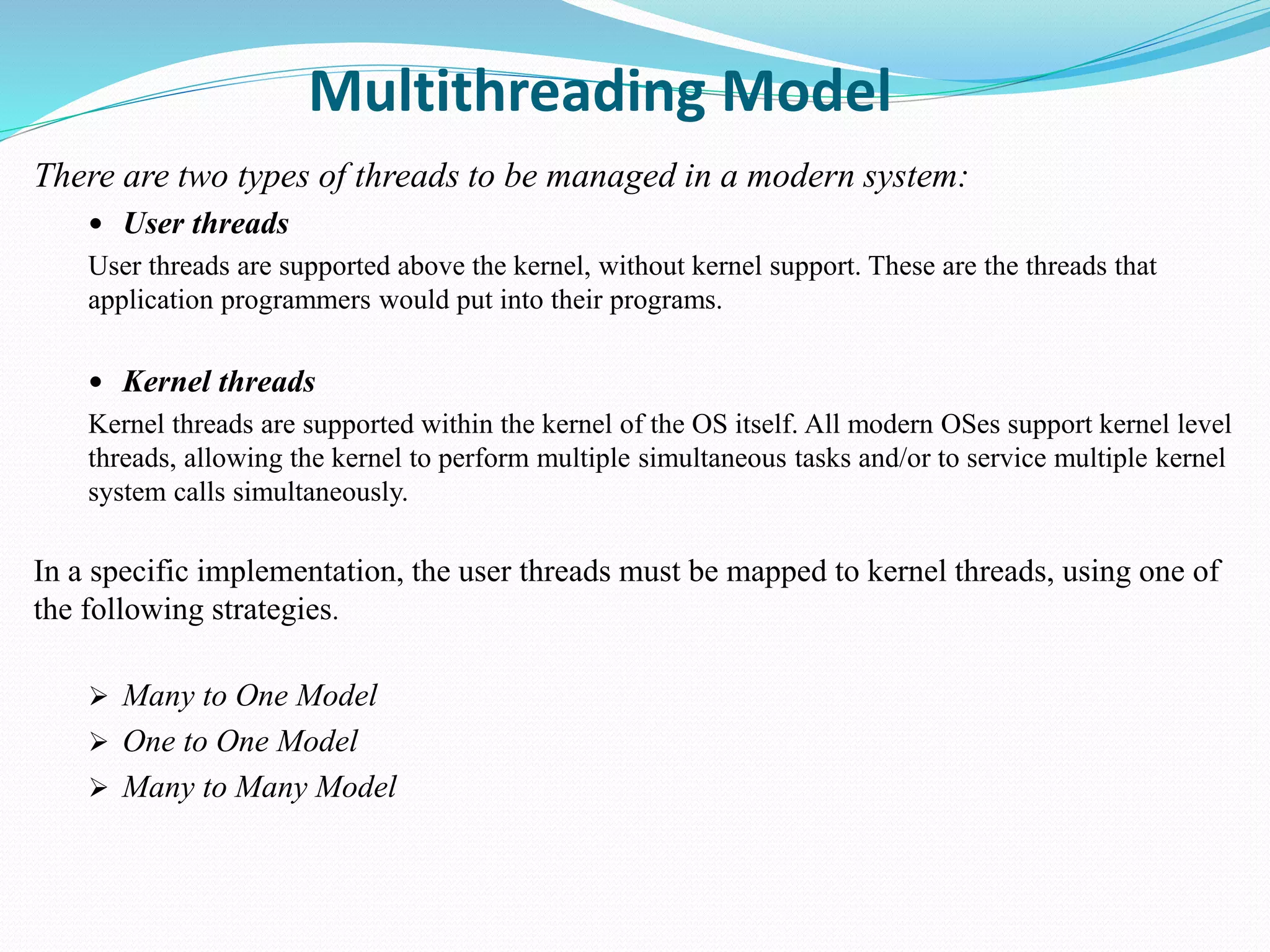Multithreading Model
There are two types of threads to be managed in a modern system:
 User threads
User threads are supported above the kernel, without kernel support. These are the threads that
application programmers would put into their programs.
 Kernel threads
Kernel threads are supported within the kernel of the OS itself. All modern OSes support kernel level
threads, allowing the kernel to perform multiple simultaneous tasks and/or to service multiple kernel
system calls simultaneously.
In a specific implementation, the user threads must be mapped to kernel threads, using one of
the following strategies.
 Many to One Model
 One to One Model
 Many to Many Model
 