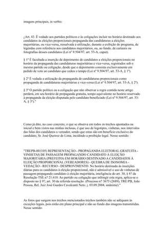 imagens principais, in verbis:



¿Art. 43. É vedado aos partidos políticos e às coligações incluir no horário destinado aos
candidatos às eleições proporcionais propaganda das candidaturas a eleições
majoritárias, ou vice-versa, ressalvada a utilização, durante a exibição do programa, de
legendas com referência aos candidatos majoritários, ou, ao fundo, de cartazes ou
fotografias desses candidatos (Lei nº 9.504/97, art. 53-A, caput).

§ 1º É facultada a inserção de depoimento de candidatos a eleições proporcionais no
horário da propaganda das candidaturas majoritárias e vice-versa, registrados sob o
mesmo partido ou coligação, desde que o depoimento consista exclusivamente em
pedido de voto ao candidato que cedeu o tempo (Lei nº 9.504/97, art. 53-A, § 1º).

§ 2º É vedada a utilização da propaganda de candidaturas proporcionais como
propaganda de candidaturas majoritárias e vice-versa (Lei nº 9.504/97, art. 53-A, § 2º).

§ 3º O partido político ou a coligação que não observar a regra contida neste artigo
perderá, em seu horário de propaganda gratuita, tempo equivalente no horário reservado
à propaganda da eleição disputada pelo candidato beneficiado (Lei nº 9.504/97, art. 53-
A, § 3º)."




Como já dito, no caso concreto, o que se observa em todos os trechos apontados na
inicial e bem vistos nas mídias inclusas, é que uso de logotipos, vinhetas, nos intervalos
das falas dos candidatos a vereador, sendo que estas são em benefício exclusivo do
candidato, Sr. José Queiroz de Lima, incidindo a proibição legal. Nesse sentido:



"TREPB-001105) REPRESENTAÇÃO - PROPAGANDA ELEITORAL GRATUITA -
VINHETAS DE PASSAGEM PROPAGANDO CANDIDATO À ELEIÇÃO
MAJORITÁRIA (PREFEITO) EM HORÁRIO DESTINADO A CANDIDATOS À
ELEIÇÃO PROPORCIONAL (VEREADORES) - QUEBRA DE ISONOMIA -
VEDAÇÃO - RECURSO - DESPROVIMENTO. No horário destinado às inserções
diárias para os candidatos à eleição proporcional, não é admissível o uso de vinhetas de
passagem propagando candidato à eleição majoritária, inteligência do art. 30, § 8? da
Resolução TSE n? 21.610. Ao partido ou coligação que infringir esta regra, aplica-se o
disposto no § 9?, art. 30 da referida resolução. (Processo n? 3675 (2689), TRE/PB, João
Pessoa, Rel. Juiz José Guedes Cavalcanti Neto. j. 03.09.2004, unânime)."



As fotos que surgem nos trechos mencionados trechos também não se adéquam às
exceções legais, pois estão em plano principal e não ao fundo das imagens transmitidas.
Nesse sentido:
 