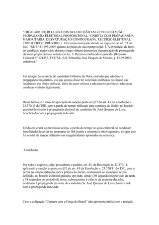 "TREAL-003103) RECURSO CONTRA DECISÃO EM REPRESENTAÇÃO.
PROPAGANDA ELEITORAL PROPORCIONAL. VINHETA COM PROPAGANDA
MAJORITÁRIA. DESNATURAÇÃO CONFIGURADA. RECURSO ELEITORAL
CONHECIDO E PROVIDO. 1. O recurso manejado atende ao requisito do art. 33 da
Res. TSE n? 23.193/2009, quanto ao prazo de sua interposição. 2. A exposição de fotos
do candidato majoritário durante longa vinheta demonstra desnaturação da propaganda
eleitoral proporcionais vedada em lei. 3. Recurso conhecido e provido. (Recurso
Eleitoral n? 124452, TRE/AL, Rel. Sebastião José Vasques de Moraes. j. 15.09.2010,
unânime)."



Em relação às palavras do candidato Gilberto de Dora, entendo que não houve
propaganda majoritária, eis que apenas disse ter solicitado melhoras na cidade que
resultaram em obras públicas, além de tecer críticas a adversários políticos, não essas
condutas vedadas legalmente.



Dessa forma, é o caso de aplicação da sanção posta no §3? do art. 43 da Resolução n.
23.370/11 do TSE, com a perda do tempo utilizado para a prática do ilícito, no horário
gratuito destinado à propaganda eleitoral do candidato Sr. José Queiroz de Lima,
beneficiado com a propaganda indevida.



Tendo em conta as premissas acima, a perda do tempo no guia eleitoral do candidato
beneficiado deve ser no montante de 168 (cento e sessenta e oito) segundos, eis que este
foi o total de tempo utilizado nas irregularidades apontadas na sentença.



· Conclusão



Por todo o exposto, julgo procedente o pedido, art. 43, da Resolução n. 23.370/11,
aplicando a sanção exposta no §3? do art. 43 da Resolução n. 23.370/11 do TSE, com a
perda do tempo utilizado para a prática do ilícito, exatamente no montante acima
definido, no horário eleitoral gratuito, em rede, sendo 130 segundos no período da tarde
e 38 segundos no período da noite, subsequentes à ciência da presente decisão,
destinado à propaganda eleitoral do candidato Sr. José Queiroz de Lima, beneficiado
com a propaganda indevida.



Caso a coligação "Caruaru com a Força do Brasil" não apresente mídia com a redução
 