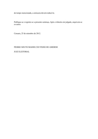 de tempo mencionada, a emissora deverá reduzi-lo.



Publique-se e registre-se a presente sentença. Após o trânsito em julgado, arquivem-se
os autos.



Caruaru, 25 de setembro de 2012.




PIERRE SOUTO MAIOR COUTINHO DE AMORIM

JUIZ ELEITORAL
 