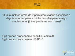 FAQ

    •
        Qual a melhor forma de ir para uma revisão específica e
          depois retornar para a minha revisão (parece algo
               simples, mas já tive problema com isso)?




•
 $ git branch branchname <sha1-of-commit>
•
 $ git branch branchname HEAD~3
 