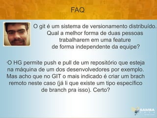 FAQ

          O git é um sistema de versionamento distribuído.
                Qual a melhor forma de duas pessoas
                     trabalharem em uma feature
                  de forma independente da equipe?

O HG permite push e pull de um repositório que esteja
•


na máquina de um dos desenvolvedores por exemplo.
Mas acho que no GIT o mais indicado é criar um brach
 remoto neste caso (já li que existe um tipo específico
             de branch pra isso). Certo?
 
