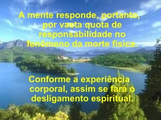 A mente responde, portanto, por vasta quota de responsabilidade no fenômeno da morte física.   Conforme a experiência corporal, assim se fará o desligamento espiritual. 