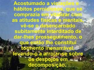 Acostumado a viciações e hábitos perniciosos, que se comprazia em vitalizar com as atitudes físicas e mentais, vê-se o desencarnado subitamente interditado de dar-lhes prosseguimento, o que então lhe constitui tormento inenarrável, levando-o a arrojar-se sobre os despojos em decomposição.  