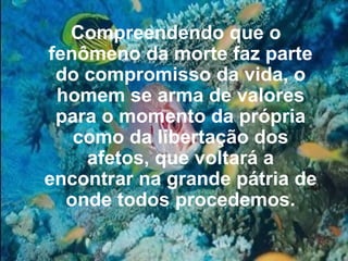 Compreendendo que o fenômeno da morte faz parte do compromisso da vida, o homem se arma de valores para o momento da própria como da libertação dos afetos, que voltará a encontrar na grande pátria de onde todos procedemos. 