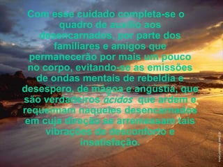Com esse cuidado completa-se o quadro de auxílio aos desencarnados, por parte dos familiares e amigos que permanecerão por mais um pouco no corpo, evitando-se as emissões de ondas mentais de rebeldia e desespero, de mágoa e angústia, que são verdadeiros  ácidos   que ardem e requeimam naqueles desencarnados em cuja direção se arremessam tais vibrações de desconforto e insatisfação. 