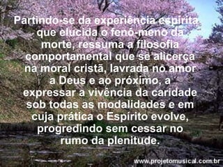 Partindo-se da experiência espírita que elucida o fenô­meno da morte, ressuma a filosofia comportamental que se alicerça na moral cristã, lavrada no amor a Deus e ao próximo, a expressar a vivência da caridade sob todas as modalidades e em cuja prática o Espírito evolve, progredindo sem cessar no rumo da plenitude. 