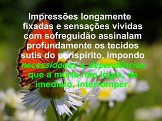 Impressões longamente fixadas e sensações vividas com sofreguidão assinalam profundamente os tecidos sutis do perispírito, impondo  necessidades  e   dependências   que a morte não logra, de imediato, interromper. 
