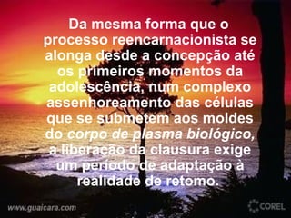 Da mesma forma que o processo reencarnacionista se alonga desde a concepção até os primeiros momentos da adolescência, num complexo assenhoreamento das células que se submetem aos moldes do  corpo de plasma biológico,  a liberação da clausura exige um período de adaptação à realidade de retomo.  