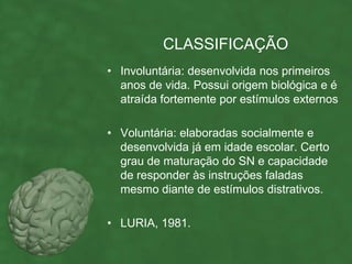 CLASSIFICAÇÃO
• Involuntária: desenvolvida nos primeiros
  anos de vida. Possui origem biológica e é
  atraída fortemente por estímulos externos

• Voluntária: elaboradas socialmente e
  desenvolvida já em idade escolar. Certo
  grau de maturação do SN e capacidade
  de responder às instruções faladas
  mesmo diante de estímulos distrativos.

• LURIA, 1981.
 