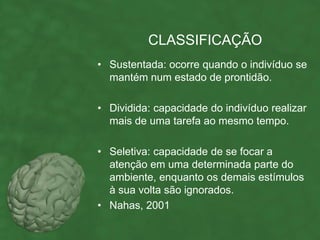 CLASSIFICAÇÃO
• Sustentada: ocorre quando o indivíduo se
  mantém num estado de prontidão.

• Dividida: capacidade do indivíduo realizar
  mais de uma tarefa ao mesmo tempo.

• Seletiva: capacidade de se focar a
  atenção em uma determinada parte do
  ambiente, enquanto os demais estímulos
  à sua volta são ignorados.
• Nahas, 2001
 