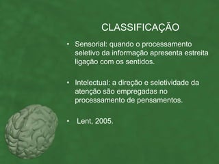 CLASSIFICAÇÃO
• Sensorial: quando o processamento
  seletivo da informação apresenta estreita
  ligação com os sentidos.

• Intelectual: a direção e seletividade da
  atenção são empregadas no
  processamento de pensamentos.

•   Lent, 2005.
 