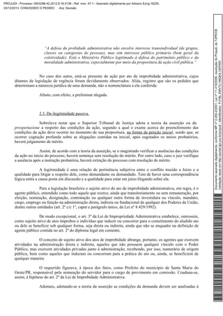 “A defesa da probidade administrativa não envolve interesse transindividual (de grupos,
classes ou categorias de pessoas), mas sim interesse público primário (bem geral da
coletividade). Está o Ministério Público legitimado à defesa do patrimônio público e da
moralidade administrativa, especialmente por meio da propositura da ação civil pública.”
No caso dos autos, está-se presente de ação por ato de improbidade administrativa, cujos
ditames da legislação de regência foram devidamente observados. Aliás, registro que são os pedidos que
determinam a natureza jurídica de uma demanda, não a nomenclatura a ela conferida.
Afasto, com efeito, a preliminar alegada.

2.3. Da ilegitimidade passiva.
Sobreleva notar que o Superior Tribunal de Justiça adota a teoria da asserção ou da
prospettazione a respeito das condições da ação, segundo a qual o exame acerca do preenchimento das
condições da ação deve ocorrer no momento de sua propositura, na forma da petição inicial, sendo que, se
ocorrer cognição profunda sobre as alegações contidas na inicial, após esgotados os meios probatórios,
haverá julgamento de mérito.
Assim, de acordo com a teoria da asserção, se o magistrado verificar a ausências das condições
da ação no início do processo, haverá sentença sem resolução do mérito. Por outro lado, caso o juiz verifique
a ausência após a instrução probatória, haverá extinção do processo com resolução de mérito.
A legitimidade é uma relação de pertinência subjetiva entre o conflito trazido a Juízo e a
qualidade para litigar a respeito dele, como demandante ou demandado. Tem de haver uma correspondência
lógica entra a causa posta em discussão e a qualidade para estar em juízo litigando sobre ela.
Para a legislação brasileira o sujeito ativo do ato de improbidade administrativa, em regra, é o
agente público, entendido como todo aquele que exerce, ainda que transitoriamente ou sem remuneração, por
eleição, nomeação, designação, contratação ou qualquer outra forma de investidura ou vínculo, mandato,
cargo, emprego ou função na administração direta, indireta ou fundacional de qualquer dos Poderes da União,
dentre outras entidades (art. 2º c/c 1º, caput e parágrafo único, da Lei nº 8.429/1992).
De modo excepcional, o art. 3º da Lei de Impropriedade Administrativa estabelece, outrossim,
como sujeito ativo de atos ímprobos o indivíduo que induzir ou concorrer para o cometimento do aludido ato
ou dele se beneficie sob qualquer forma, seja direta ou indireta, ainda que não se enquadre na definição de
agente público contida no art. 2º do diploma legal em comento.
O conceito de sujeito ativo dos atos de improbidade abrange, portanto, os agentes que exercem
atividades na administração direta e indireta, aqueles que não possuem qualquer vínculo com o Poder
Público, mas exercem atividades privadas junto à administração, recebendo, por isso, numerário de origem
pública, bem como aqueles que induzam ou concorram para a prática do ato ou, ainda, se beneficiem de
qualquer maneira.
O requerido figurava, à época dos fatos, como Prefeito do município de Santa Maria do
Oeste/PR, responsável pela nomeação do servidor para o cargo de provimento em comissão. Coaduna-se,
assim, à hipótese do art. 2º da Lei de Improbidade Administrativa.
Ademais, adotando-se a teoria da asserção as condições da demanda devem ser analisadas à

Documento assinado digitalmente, conforme MP nº 2.200-2/2001, Lei nº 11.419/2006, resolução do Projudi, do TJPR/OE
Validação deste em http://portal.tjpr.jus.br/projudi - Identificador: PJYBL EMV7U H8QKX UEPWD

PROJUDI - Processo: 0003298-42.2012.8.16.0136 - Ref. mov. 47.1 - Assinado digitalmente por Adriano Eyng:16250,
03/12/2013: CONCEDIDO O PEDIDO . Arq: Decisão

 