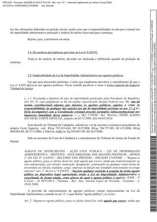 luz das afirmações deduzidas na petição inicial, sendo certo que a responsabilidade ou não por eventual ato
de improbidade administrativo praticado é matéria de mérito reservada para a sentença.
Rejeito, pois, a preliminar em mesa.

2.4. Da ausência das hipóteses previstas na Lei nº 8.429/92.
Trata-se de matéria de mérito, devendo ser analisada e deliberada quando da prolação da
sentença.

2.5. Inaplicabilidade da Lei de Improbidade Administrativa aos agentes políticos.
Em que pese discussões pretéritas, é certo que atualmente prevalece o entendimento de que a
Lei nº 8.429 aplica-se aos agentes políticos. Nesse sentido pacificou o tema a Corte Especial do Superior
Tribunal de Justiça:
(…) 1. Excetuada a hipótese de atos de improbidade praticados pelo Presidente da República
(art. 85, V), cujo julgamento se dá em regime especial pelo Senado Federal (art. 86), não há
norma constitucional alguma que imunize os agentes políticos, sujeitos a crime de
responsabilidade, de qualquer das sanções por ato de improbidade previstas no art. 37, § 4.º.
Seria incompatível com a Constituição eventual preceito normativo infraconstitucional que
impusesse imunidade dessa natureza. (…) (Rcl 2790/SC, Rel. Ministro TEORI ALBINO
ZAVASCKI, CORTE ESPECIAL, julgado em 02/12/2009, DJe 04/03/2010)
Essa decisão do Tribunal da Cidadania, saliente-se, vai de encontro a inúmeros precedentes da
própria Corte Superior, vide: REsp 783.823-GO, DJ 26/5/2008; REsp 704.757-RS, DJ 6/3/2008; REsp
809.088-RJ, DJ 27/3/2006, e EDcl no AgRg no Ag 934.867-SP, DJ 26/5/2008.
Indo ao encontro da Corte da Cidadania é o entendimento do Tribunal de Justiça do Estado do
Paraná:
AGRAVO DE INSTRUMENTO - AÇÃO CIVIL PÚBLICA - LEI DE IMPROBIDADE
ADMINISTRATIVA - PREFEITO - APLICABILIDADE AOS AGENTES POLÍTICOS - ARTIGO
2º DA LEI Nº 8.429/92 - RECURSO NÃO PROVIDO - DECISÃO UNÂNIME. - "Reputa-se
agente público, para os efeitos desta lei, todo aquele que exerce, ainda que transitoriamente ou
sem remuneração, por eleição, nomeação, designação, contratação ou qualquer outra forma de
investidura ou vínculo, mandato, cargo, emprego ou função nas entidades mencionadas no artigo
anterior" (art. 2º da Lei nº 8.429/92). - Inexiste qualquer restrição à acepção do termo agente
público no dispositivo legal supracitado, tendo a Lei de Improbidade Administrativa o
conceituado de forma ampla, como gênero do qual o agente político é espécie. (TJPR - 5ª
C.Cível - AI 0537356-4 - Palotina - Rel.: Des. Antonio Lopes de Noronha - Unanime - J.
19.05.2009)
A previsão de sancionamento de agentes políticos consta expressamente na Lei de
Improbidade Administrativa, estando no art. 2º, o qual define “agente público”, in verbis:
Art. 2º. Reputa-se agente público, para os efeitos desta Lei, todo aquele que exerce, ainda que

Documento assinado digitalmente, conforme MP nº 2.200-2/2001, Lei nº 11.419/2006, resolução do Projudi, do TJPR/OE
Validação deste em http://portal.tjpr.jus.br/projudi - Identificador: PJYBL EMV7U H8QKX UEPWD

PROJUDI - Processo: 0003298-42.2012.8.16.0136 - Ref. mov. 47.1 - Assinado digitalmente por Adriano Eyng:16250,
03/12/2013: CONCEDIDO O PEDIDO . Arq: Decisão

 