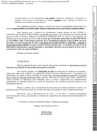 transitoriamente ou sem remuneração, por eleição, nomeação, designação, contratação ou
qualquer outra forma de investidura ou vínculo, mandato, cargo, emprego ou função nas
entidades mencionadas no artigo anterior.
Para a legislação brasileira, portanto, o sujeito ativo do ato de improbidade administrativa, em
regra, é o agente público em sentido amplo, inclusive aquele que exerce, por eleição, mandato político.
Insta registrar que, a despeito do entendimento isolado adotado na Rcl 2138/DF (j.
13/06/2007) pelo Supremo Tribunal Federal, sem efeitos erga omnes, cuja composição era expressivamente
diversa da atual e, inclusive, daquela no momento do julgamento final, em razão de votos pretéritos de
Ministros que já não integravam a Corte, é de se notar que, em decisão monocrática na Rcl 7339 MC/ES
(j. 12/12/2008), o Min. Carlos Britto esclareceu que o entendimento adotado na Rcl 2138/DF não deve
prevalecer na atual composição do STF, e sim aquele da Pet-QO 3923/SP (j. 13/06/2007 – julgado na
mesma data da Rcl 2138/DF), no qual o Excelso Pretório assentou que: “As condutas descritas na lei de
improbidade administrativa, quando imputadas a autoridades detentoras de prerrogativa de foro, não se
convertem em crimes de responsabilidade.”
Rechaço a preliminar arguida.

2.6. Das Provas.
Defiro a produção da prova oral, requerida pelas partes, consistente no depoimento pessoal do
requerido e na inquirição de testemunhas oportunamente arroladas.
Ato contínuo, designo o dia 20.02.2014, às 14h para realização de audiência de instrução e
julgamento, onde serão colhidos o(s) depoimento pessoal da parte requerida partes e inquirida(s) a(s)
testemunha(s) de ambas as partes, limitadas ao número legal, que sejam arroladas no prazo de 15 (quinze)
dias a contar da intimação da presente (CPC, art. 407), desde que, no mesmo prazo, haja o depósito dos
valores atinentes às diligências para intimação, salvo se houver compromisso de comparecimento
independente de chamado judicial ou a parte for beneficiária da assistência judiciária gratuita ou da
gratuidade processual.
Observo, contudo, que as testemunhas da parte autora já restaram arroladas na inicial e na
petição de evento 39, bem como que, por se tratar do Parquet, há isenção de custas e despesas processuais.
Intimem-se, com as advertências do art. 343, § 1º, do CPC, e eventuais testemunhas,
ressalvado quanto a estas, caso presente, a existência de compromisso de comparecimento independente de
intimação.
3 – Intimem-se. Ciência ao Ministério Público. Diligências necessárias.
Pitanga, 3 de Dezembro de 2013.
Adriano Eyng
Juiz de Direito

Documento assinado digitalmente, conforme MP nº 2.200-2/2001, Lei nº 11.419/2006, resolução do Projudi, do TJPR/OE
Validação deste em http://portal.tjpr.jus.br/projudi - Identificador: PJYBL EMV7U H8QKX UEPWD

PROJUDI - Processo: 0003298-42.2012.8.16.0136 - Ref. mov. 47.1 - Assinado digitalmente por Adriano Eyng:16250,
03/12/2013: CONCEDIDO O PEDIDO . Arq: Decisão

 