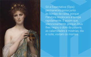 Só a Expectativa (Élpis)
permaneceu presa junto
às bordas da caixa, porque
Pandora recolocara a tampa
rapidamente. É assim que,
silenciosamente, porque Zeus
lhes negou o dom da palavra,
as calamidades e misérias, dia
e noite, visitam os mortais.
 
