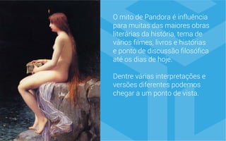 O mito de Pandora é influência
para muitas das maiores obras
literárias da história, tema de
vários filmes, livros e histórias
e ponto de discussão filosófica
até os dias de hoje.
Dentre várias interpretações e
versões diferentes podemos
chegar a um ponto de vista.
 
