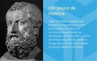 Um pouco de
História
Tales de Mileto realizou as
primeiras experiências com
eletricidade em 700 a.C.
na Grécia observando os
resultados obtidos com o atrito
do âmbar na pele de carneiro.
Surge daí o nome eletricidade,
do grego élektron (âmbar).
 