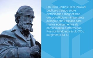 Em 1873, James Clerk Maxwell
publica o tratado sobre
eletricidade e magnetismo
que constituiu um importante
avanço e abriu espaço para
muitos equipamentos de
comunicação e informação.
Possibilitando no século XX o
surgimento da T.I.
 
