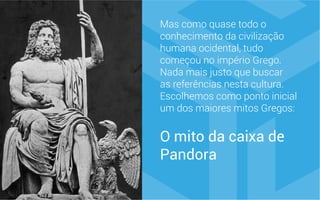 Mas como quase todo o
conhecimento da civilização
humana ocidental, tudo
começou no império Grego.
Nada mais justo que buscar
as referências nesta cultura.
Escolhemos como ponto inicial
um dos maiores mitos Gregos:
O mito da caixa de
Pandora
 