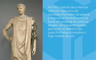 Por fim, o astuto deus Hermes
interveio mais uma vez,
concedeu-lhe o dom da palavra
e chamou-a Pandora como se
fosse um presente de todos os
deuses. Um presente funesto
para punir os homens aos
quais Prometeu concedera o
fogo, furtado do céu.
 