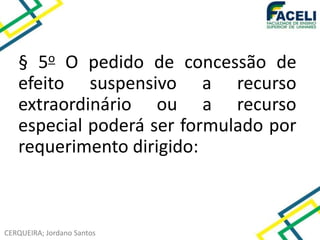 CERQUEIRA; Jordano Santos
§ 5o O pedido de concessão de
efeito suspensivo a recurso
extraordinário ou a recurso
especial poderá ser formulado por
requerimento dirigido:
 