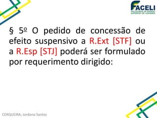 CERQUEIRA; Jordano Santos
§ 5o O pedido de concessão de
efeito suspensivo a R.Ext [STF] ou
a R.Esp [STJ] poderá ser formulado
por requerimento dirigido:
 