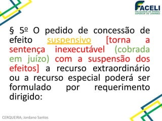 CERQUEIRA; Jordano Santos
§ 5o O pedido de concessão de
efeito suspensivo [torna a
sentença inexecutável (cobrada
em juízo) com a suspensão dos
efeitos] a recurso extraordinário
ou a recurso especial poderá ser
formulado por requerimento
dirigido:
 