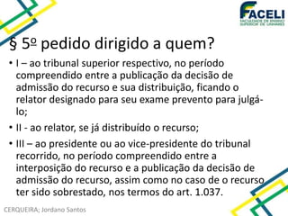 CERQUEIRA; Jordano Santos
§ 5o pedido dirigido a quem?
• I – ao tribunal superior respectivo, no período
compreendido entre a publicação da decisão de
admissão do recurso e sua distribuição, ficando o
relator designado para seu exame prevento para julgá-
lo;
• II - ao relator, se já distribuído o recurso;
• III – ao presidente ou ao vice-presidente do tribunal
recorrido, no período compreendido entre a
interposição do recurso e a publicação da decisão de
admissão do recurso, assim como no caso de o recurso
ter sido sobrestado, nos termos do art. 1.037.
 