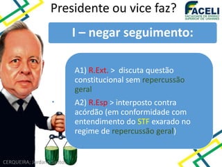 CERQUEIRA; Jordano Santos
Presidente ou vice faz?
I – negar seguimento:
A1) R.Ext. > discuta questão
constitucional sem repercussão
geral
A2) R.Esp > interposto contra
acórdão (em conformidade com
entendimento do STF exarado no
regime de repercussão geral)
 