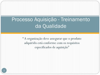 Processo Aquisição - Treinamento
da Qualidade
“ A organização deve assegurar que o produto
adquirido está conforme com os requisitos
especificados de aquisição”

2

 