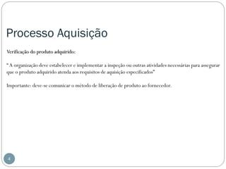 Processo Aquisição
Verificação do produto adquirido:
“ A organização deve estabelecer e implementar a inspeção ou outras atividades necessárias para assegurar
que o produto adquirido atenda aos requisitos de aquisição especificados”
Importante: deve-se comunicar o método de liberação de produto ao fornecedor.

4

 