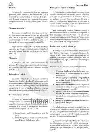 10
                                                                                                 Processo Civil
Iniciativa                                                  Intimação do Ministério Público

	 As intimações efetuam-se de ofício, em processos          	 O Código de Processo Civil estabelece uma forma
pendentes, salvo disposição em contrário (art.235). A       diferenciada de intimar o Ministério Público. Prescreve
regra reflete a normatividade do princípio do disposi-      o art. 236, §2º, que a intimação do Ministério Público,
tivo, deixando a cargo do juiz a condução do processo,      em qualquer caso será feita pessoalmente. Ou seja, o
independentemente de solicitação das partes envolvi-        escrivão levará os autos pessoalmente, obtendo dele o
das.                                                        ‘ciente’, datado e assinado, o que serve para assinalar
                                                            o termo inicial do prazo de recurso.
Meios de intimação:
                                                            	 Vale lembrar que é nulo o processo, quando o
	 Em regra a intimação será feita via postal às par-        Ministério Público não for intimado a acompanhar o
tes, aos seus representantes legais e aos advogados         feito em que deva intervir (art.246). Se o processo tiver
(art.238). A lei permite, contudo, intimações feitas        corrido, sem conhecimento do Ministério Público, o juiz
diretamente pelo escrivão ou chefe de secretaria se o       o anulará a partir do momento em que o órgão devia ter
intimando estiver presente em cartório (art.238).           sido intimado (art.246, Parágrafo único).

	 Regra idêntica a citação, o Código de Processo Civil      Contagem do prazo de intimação:
determina que far-se-á a intimação por meio de oficial
de justiça quando frustrada a realização pelo correio       	 A intimação e a citação são institutos determinantes
(art. 239).                                                 para dar início à contagem do prazo estabelecido pelo
                                                            juiz ou pela lei para a prática de determinado ato no
Momento:                                                    processo. Ela assegura o conhecimento pela parte do
                                                            comando judicial e legal, dando início ao interregno
	 A intimação será feita a qualquer momento do              temporal fixado.
processo. No entanto, reputam-se intimados na audiên-
cia, quando nesta é publicada a decisão ou a sentença       Estabelece o art. 241 que o prazo começa a correr:
(art.242, §1º).
                                                                •	   Quando a citação ou intimação for pelo cor-
                                                                     reio, da data de juntada aos autos do aviso de
Intimação na capital:
                                                                     recebimento;
                                                                •	   Quando a citação ou intimação for por oficial
	 De acordo com o art.236, no Distrito Federal e nas
                                                                     de justiça, da data de juntada aos autos do
Capitais dos Estados e dos Territórios, consideram-se
                                                                     mandado cumprido;
feitas as intimações pela só publicação dos atos no órgão
                                                                •	   Quando houver vários réus, da data de juntada
oficial. Neste caso, a publicação deve constar os nomes
                                                                     aos autos do último aviso de recebimento ou
das partes e de seus advogados, suficientes para sua
                                                                     mandado citatório cumprido;
identificação, sob pena de nulidade do ato (art.236,§1º).
                                                                •	   Quando o ato se realizar em cumprimento
                                                                     de carta de ordem, precatória ou rogatória,
Nas comarcas do Interior:
                                                                     da data de sua juntada aos autos devidamente
                                                                     cumprida;
	 As intimações poderão ser feitas da mesma forma
                                                                •	   Quando a citação for por edital, finda a dila-
que nas capitais se a comarca do interior possuir órgão
                                                                     ção assinada pelo juiz.
de publicação dos atos oficiais. Caso contrário, compe-
tirá ao escrivão intimar, de todos os atos do processo,
                                                            	 Em relação ao prazo para a interposição de recurso,
os advogados das partes (art.237, I e II):                  o início de sua contagem ocorrerá a partir do momento
                                                            em que o advogado for intimado da decisão. Lembre-se
    •	   Pessoalmente, tendo domicílio na sede do           que a sentença pode ser proferida em audiência, saindo
         juízo;                                             as partes desde já intimadas da decisão.
    •	   Por carta registrada, com aviso de recebimento
         quando domiciliado fora do juízo.                  	 Qualquer modificação de endereço das partes deve
                                                            ser informada no processo, sob pena de serem consid-
                                                            eradas válidas as intimações enviadas para o antigo
                                                            endereço. É o que estabelece o art.238, Parágrafo único,
                                                            do CPC.
 
