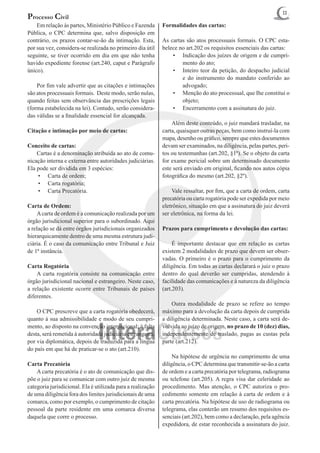 11
Processo Civil
	 Em relação às partes, Ministério Público e Fazenda         Formalidades das cartas:
Pública, o CPC determina que, salvo disposição em
contrário, os prazos contar-se-ão da intimação. Esta,        As cartas são atos processuais formais. O CPC esta-
por sua vez, considera-se realizada no primeiro dia útil     belece no art.202 os requisitos essenciais das cartas:
seguinte, se tiver ocorrido em dia em que não tenha              •	 Indicação dos juízes de origem e de cumpri-
havido expediente forense (art.240, caput e Parágrafo                mento do ato;
único).                                                          •	 Inteiro teor da petição, do despacho judicial
                                                                     e do instrumento do mandato conferido ao
	 Por fim vale advertir que as citações e intimações                 advogado;
são atos processuais formais. Deste modo, serão nulas,           •	 Menção do ato processual, que Ihe constitui o
quando feitas sem observância das prescrições legais                 objeto;
(forma estabelecida na lei). Contudo, serão considera-           •	 Encerramento com a assinatura do juiz.
das válidas se a finalidade essencial for alcançada.
                                                             	 Além deste conteúdo, o juiz mandará trasladar, na
Citação e intimação por meio de cartas:                      carta, quaisquer outras peças, bem como instruí-la com
                                                             mapa, desenho ou gráfico, sempre que estes documentos
Conceito de cartas:                                          devam ser examinados, na diligência, pelas partes, peri-
	 Cartas é a denominação atribuída ao ato de comu-           tos ou testemunhas (art.202, §1º). Se o objeto da carta
nicação interna e externa entre autoridades judiciárias.     for exame pericial sobre um determinado documento
Ela pode ser dividida em 3 espécies:                         este será enviado em original, ficando nos autos cópia
    •	 Carta de ordem;                                       fotográfica do mesmo (art.202, §2º).
    •	 Carta rogatória;
    •	 Carta Precatória.                                     	 Vale ressaltar, por fim, que a carta de ordem, carta
                                                             precatória ou carta rogatória pode ser expedida por meio
Carta de Ordem:                                              eletrônico, situação em que a assinatura do juiz deverá
	 A carta de ordem é a comunicação realizada por um          ser eletrônica, na forma da lei.
órgão jurisdicional superior para o subordinado. Aqui
a relação se dá entre órgãos jurisdicionais organizados      Prazos para cumprimento e devolução das cartas:
hierarquicamente dentro de uma mesma estrutura judi-
ciária. É o caso da comunicação entre Tribunal e Juiz        	 É importante destacar que em relação as cartas
de 1ª instância.                                             existem 2 modalidades de prazo que devem ser obser-
                                                             vadas. O primeiro é o prazo para o cumprimento da
Carta Rogatória                                              diligência. Em todas as cartas declarará o juiz o prazo
	 A carta rogatória consiste na comunicação entre            dentro do qual deverão ser cumpridas, atendendo à
órgão jurisdicional nacional e estrangeiro. Neste caso,      facilidade das comunicações e à natureza da diligência
a relação existente ocorre entre Tribunais de países         (art.203).
diferentes.
                                                             	 Outra modalidade de prazo se refere ao tempo
	 O CPC prescreve que a carta rogatória obedecerá,           máximo para a devolução da carta depois de cumprida
quanto à sua admissibilidade e modo de seu cumpri-           a diligência determinada. Neste caso, a carta será de-
mento, ao disposto na convenção internacional; à falta       volvida ao juízo de origem, no prazo de 10 (dez) dias,
desta, será remetida à autoridade judiciária estrangeira,    independentemente de traslado, pagas as custas pela
por via diplomática, depois de traduzida para a língua       parte (art.212).
do país em que há de praticar-se o ato (art.210).
                                                             	 Na hipótese de urgência no cumprimento de uma
Carta Precatória                                             diligência, o CPC determina que transmitir-se-ão a carta
	 A carta precatória é o ato de comunicação que dis-         de ordem e a carta precatória por telegrama, radiograma
põe o juiz para se comunicar com outro juiz de mesma         ou telefone (art.205). A regra visa dar celeridade ao
categoria jurisdicional. Ela é utilizada para a realização   procedimento. Mas atenção, o CPC autoriza o pro-
de uma diligência fora dos limites jurisdicionais de uma     cedimento somente em relação à carta de ordem e à
comarca, como por exemplo, o cumprimento de citação          carta precatória. Na hipótese de uso de radiograma ou
pessoal da parte residente em uma comarca diversa            telegrama, elas conterão um resumo dos requisitos es-
daquela que corre o processo.                                senciais (art.202), bem como a declaração, pela agência
                                                             expedidora, de estar reconhecida a assinatura do juiz.
 
