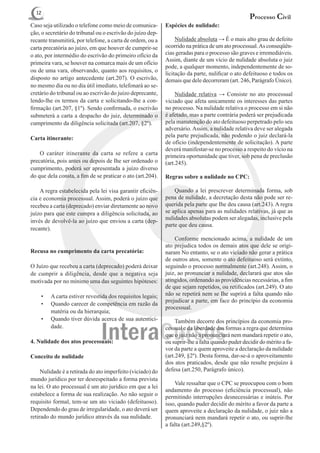 12
                                                                                                  Processo Civil
Caso seja utilizado o telefone como meio de comunica-       Espécies de nulidade:
ção, o secretário do tribunal ou o escrivão do juízo dep-
recante transmitirá, por telefone, a carta de ordem, ou a   	 Nulidade absoluta → É o mais alto grau de defeito
carta precatória ao juízo, em que houver de cumprir-se      ocorrido na prática de um ato processual. As conseqüên-
o ato, por intermédio do escrivão do primeiro ofício da     cias geradas para o processo são graves e irremediáveis.
                                                            Assim, diante de um vício de nulidade absoluta o juiz
primeira vara, se houver na comarca mais de um ofício
                                                            pode, a qualquer momento, independentemente de so-
ou de uma vara, observando, quanto aos requisitos, o
                                                            licitação da parte, nulificar o ato defeituoso e todos os
disposto no artigo antecedente (art.207). O escrivão,       demais que dele decorreram (art. 246, Parágrafo Único).
no mesmo dia ou no dia útil imediato, telefonará ao se-
cretário do tribunal ou ao escrivão do juízo deprecante,    	 Nulidade relativa → Consiste no ato processual
lendo-lhe os termos da carta e solicitando-lhe a con-       viciado que afeta unicamente os interesses das partes
firmação (art.207, §1º). Sendo confirmada, o escrivão       no processo. Na nulidade relativa o processo em si não
submeterá a carta a despacho do juiz, determinado o         é afetado, mas a parte contrária poderá ser prejudicada
cumprimento da diligência solicitada (art.207, §2º).        pela manutenção do ato defeituoso perpetrado pelo seu
                                                            adversário. Assim, a nulidade relativa deve ser alegada
Carta itinerante:                                           pela parte prejudicada, não podendo o juiz declará-la
                                                            de ofício (independentemente de solicitação). A parte
                                                            deverá manifestar-se no processo a respeito do vício na
	 O caráter itinerante da carta se refere a carta           primeira oportunidade que tiver, sob pena de preclusão
precatória, pois antes ou depois de Ihe ser ordenado o      (art.245).
cumprimento, poderá ser apresentada a juízo diverso
do que dela consta, a fim de se praticar o ato (art.204).   Regras sobre a nulidade no CPC:

	 A regra estabelecida pela lei visa garantir eficiên-      	 Quando a lei prescrever determinada forma, sob
cia e economia processual. Assim, poderá o juízo que        pena de nulidade, a decretação desta não pode ser re-
recebeu a carta (deprecado) enviar diretamente ao novo      querida pela parte que Ihe deu causa (art.243). A regra
juízo para que este cumpra a diligência solicitada, ao      se aplica apenas para as nulidades relativas, já que as
                                                            nulidades absolutas podem ser alegadas, inclusive pela
invés de devolvê-la ao juízo que enviou a carta (dep-
                                                            parte que deu causa.
recante).
                                                            	 Conforme mencionado acima, a nulidade de um
                                                            ato prejudica todos os demais atos que dele se origi-
Recusa no cumprimento da carta precatória:                  naram No entanto, se o ato viciado não gerar a prática
                                                            de outros atos, somente o ato defeituoso será extinto,
O Juízo que recebeu a carta (deprecado) poderá deixar       seguindo o processo normalmente (art.248). Assim, o
de cumprir a diligência, desde que a negativa seja          juiz, ao pronunciar a nulidade, declarará que atos são
motivada por no mínimo uma das seguintes hipóteses:         atingidos, ordenando as providências necessárias, a fim
                                                            de que sejam repetidos, ou retificados (art.249). O ato
    •	   A carta estiver revestida dos requisitos legais;   não se repetirá nem se Ihe suprirá a falta quando não
                                                            prejudicar a parte, em face do princípio da economia
    •	   Quando carecer de competência em razão da
                                                            processual.
         matéria ou da hierarquia;
    •	   Quando tiver dúvida acerca de sua autentici-       	 Também decorre dos princípios da economia pro-
         dade.                                              cessual e da liberdade das formas a regra que determina
                                                            que o juiz não a pronunciará nem mandará repetir o ato,
4. Nulidade dos atos processuais:                           ou suprir-lhe a falta quando puder decidir do mérito a fa-
                                                            vor da parte a quem aproveite a declaração da nulidade
Conceito de nulidade                                        (art.249, §2º). Desta forma, dar-se-á o aproveitamento
                                                            dos atos praticados, desde que não resulte prejuízo à
	 Nulidade é a retirada do ato imperfeito (viciado) do      defesa (art.250, Parágrafo único).
mundo jurídico por ter desrespeitado a forma prevista
                                                            	 Vale ressaltar que o CPC se preocupou com o bom
na lei. O ato processual é um ato jurídico em que a lei
                                                            andamento do processo (eficiência processual), não
estabelece a forma de sua realização. Ao não seguir o       permitindo interrupções desnecessárias e inúteis. Por
requisito formal, tem-se um ato viciado (defeituoso).       isso, quando puder decidir do mérito a favor da parte a
Dependendo do grau de irregularidade, o ato deverá ser      quem aproveite a declaração da nulidade, o juiz não a
retirado do mundo jurídico através da sua nulidade.         pronunciará nem mandará repetir o ato, ou suprir-lhe
                                                            a falta (art.249,§2º).
 