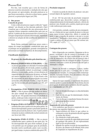 13
Processo Civil
	 Por fim, vale ressaltar que o erro de forma do              Preclusão temporal:
processo acarreta unicamente a anulação dos atos que
não possam ser aproveitados, devendo praticar-se os           	 Consiste na perda do direito de praticar o ato pro-
que forem necessários, a fim de se observarem, quanto         cessual depois de esgotado o prazo.
possível, as prescrições legais (art.250).
                                                              	 O art. 183 faz previsão da preclusão temporal
5.	 Dos prazos                                                estabelecendo que, decorrido o prazo, extingue-se,
Conceito de prazo:                                            independentemente de declaração judicial, o direito de
                                                              praticar o ato, ficando salvo, porém, à parte provar que
	 Como a idéia de processo sugere a idéia de “seguir
                                                              o não realizou por justa causa.
adiante” em direção ao fim (decisão judicial) é fácil
visualizar que a realização dos atos processuais deve         	 A lei permite, contudo, a prática do ato extemporâ-
respeitar limites temporais estabelecidos pelo juiz ou        neo se o titular provar que a perda do prazo se deu por
pela lei. A prática de atos processuais deve ocorrer no in-   justa causa (evento imprevisto, alheio à vontade da
terregno temporal previamente determinado, impedindo          parte, e que a impediu de praticar o ato por si ou por
a demora na solução da lide (conflito de interesses) no       mandatário). Verificada a justa causa o juiz permitirá
processo.                                                     à parte a prática do ato no prazo que Ihe assinar (art.
                                                              183, caput, §1º e §2º).
	 Desta forma, podemos conceituar prazo como o
espaço de tempo previamente estabelecido para que
se pratique um ato processual, gerando conseqüências          Contagem dos prazos:
processuais ao titular na hipótese de descumprimento.
                                                              	 Salvo disposição em contrário, computar-se-ão os
Classificação doutrinária:                                    prazos, excluindo o dia do começo e incluindo o do
                                                              vencimento. Diante da regra estabelecida no art.184,
	   Os prazos são classificados pela doutrina em:             o dia da intimação e da citação (dia do começo) não é
                                                              contabilizado para fins de contagem do prazo. Os prazos
                                                              somente começam a correr do primeiro dia útil após a
•	 Dilatório (PODEM SER ALTERADOS) → São
                                                              intimação e citação.
   os prazos que podem ser alterados livremente pela
   vontade das partes. De tal modo, podem as partes,          	 Depois de iniciado a contagem, o prazo, estabe-
   de comum acordo, reduzir ou prorrogar o prazo              lecido pela lei ou pelo juiz, é contínuo, não se inter-
   dilatório; a convenção, porém, só tem eficácia se,         rompendo nos feriados. A contagem é feita ininterrup-
   requerida antes do vencimento do prazo, se fundar          tamente, incluindo feriados, finais de semana e dias que
   em motivo legítimo (art.181). O juiz fixará o dia          não houve expediente forense.
   do vencimento do prazo da prorrogação e as custas
   acrescidas pela alteração ficarão a cargo da parte         	 Apesar da regra anterior, o vencimento dos prazos
   que foi favorecida pela prorrogação (art.181, §1º          somente poderá ocorrer em dia útil. Desta forma, haverá
   e §2º).                                                    prorrogação do prazo para o primeiro dia útil seguinte,
                                                              se o vencimento (art.184, §1º):
•	 Peremptórios (NÃO PODEM SER ALTERA-
   DOS) → São os prazos que não podem ser altera-                 •	   Cair em feriado (domingos e os dias declarados
   dos pela vontade das partes. Assim prescreve a                      por lei);
   regra do art. 182 quando determina ser proibido às             •	   Cair em dia em que for determinado o fecha-
   partes, ainda que todas estejam de acordo, reduzir                  mento do fórum;
                                                                  •	   Cair em dia que o expediente forense for encer-
   ou prorrogar os prazos peremptórios.
                                                                       rado antes da hora normal.
•	 Próprios (PARA AS PARTES) → Sãos ao prazos                 Suspensão do curso dos prazos:
   estabelecidos para a prática de atos pelas partes. Se      	 A lei estabelece que haverá a suspensão do curso
   forem desrespeitados geram a preclusão (perda do           dos prazos nas seguintes hipóteses:
   direito processual de praticar o ato). A parte poderá          •	 Superveniência de férias (o que sobrar re-
   renunciar ao prazo estabelecido exclusivamente em                  começará a correr do primeiro dia útil seguinte
   seu favor (art.186).                                               ao termo das férias).
                                                                  •	 Por obstáculo criado pela parte;
•	 Impróprios (PARA O JUIZ) → São os prazos                       •	 Pela morte ou perda da capacidade processual
    estabelecidos para a prática de atos pelo juiz. Se                de qualquer das partes, de seu representante
    for desrespeitado não gera efeito nenhum, já que                  legal ou de seu procurador;
    a lei permite que em qualquer grau de jurisdição,             •	 Quando for oposta exceção de incompetência
    havendo motivo justificado, pode o juiz exceder,                  do juízo, da câmara ou do tribunal, bem como
    por igual tempo, os prazos estabelecidos pelo CPC.                de suspeição ou impedimento do juiz.
 
