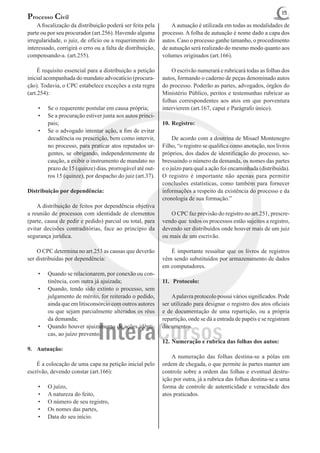 15
Processo Civil
	 A fiscalização da distribuição poderá ser feita pela      	 A autuação é utilizada em todas as modalidades de
parte ou por seu procurador (art.256). Havendo alguma       processo. A folha de autuação é nome dado a capa dos
irregularidade, o juiz, de ofício ou a requerimento do      autos. Caso o processo ganhe tamanho, o procedimento
interessado, corrigirá o erro ou a falta de distribuição,   de autuação será realizado do mesmo modo quanto aos
compensando-a. (art.255).                                   volumes originados (art.166).

	 É requisito essencial para a distribuição a petição       	 O escrivão numerará e rubricará todas as folhas dos
inicial acompanhada do mandato advocatício (procura-        autos, formando o caderno de peças denominado autos
ção). Todavia, o CPC estabelece exceções a esta regra       do processo. Poderão as partes, advogados, órgãos do
(art.254):                                                  Ministério Público, peritos e testemunhas rubricar as
                                                            folhas correspondentes aos atos em que porventura
    •	   Se o requerente postular em causa própria;         intervierem (art.167, caput e Parágrafo único).
    •	   Se a procuração estiver junta aos autos princi-
         pais;                                              10.	Registro:
    •	   Se o advogado intentar ação, a fim de evitar
         decadência ou prescrição, bem como intervir,       	 De acordo com a doutrina de Misael Montenegro
         no processo, para praticar atos reputados ur-      Filho, “o registro se qualifica como anotação, nos livros
         gentes, se obrigando, independentemente de         próprios, dos dados de identificação do processo, so-
         caução, a exibir o instrumento de mandato no       bressaindo o número da demanda, os nomes das partes
         prazo de 15 (quinze) dias, prorrogável até out-    e o juízo para qual a ação foi encaminhada (distribuída).
         ros 15 (quinze), por despacho do juiz (art.37).    O registro é importante não apenas para permitir
                                                            conclusões estatísticas, como também para fornecer
Distribuição por dependência:                               informações a respeito da existência do processo e da
                                                            cronologia de sua formação.”
 	 A distribuição de feitos por dependência objetiva
a reunião de processos com identidade de elementos          	 O CPC faz previsão do registro no art.251, prescre-
(parte, causa de pedir e pedido) parcial ou total, para     vendo que todos os processos estão sujeitos a registro,
evitar decisões contraditórias, face ao princípio da        devendo ser distribuídos onde houver mais de um juiz
segurança jurídica.                                         ou mais de um escrivão.

 	 O CPC determina no art.253 as causas que deverão         	 É importante ressaltar que os livros de registros
ser distribuídas por dependência:                           vêm sendo substituídos por armazenamento de dados
                                                            em computadores.
    •	   Quando se relacionarem, por conexão ou con-
         tinência, com outra já ajuizada;                   11.	 Protocolo:
    •	   Quando, tendo sido extinto o processo, sem
         julgamento de mérito, for reiterado o pedido,      	 A palavra protocolo possui vários significados. Pode
         ainda que em litisconsórcio com outros autores     ser utilizado para designar o registro dos atos oficiais
         ou que sejam parcialmente alterados os réus        e de documentação de uma repartição, ou a própria
         da demanda;                                        repartição, onde se dá a entrada de papéis e se registram
    •	   Quando houver ajuizamento de ações idênti-         documentos.
         cas, ao juízo prevento.
                                                            12.	Numeração e rubrica das folhas dos autos:
9.	 Autuação:
                                                            	 A numeração das folhas destina-se a pólas em
	 É a colocação de uma capa na petição inicial pelo         ordem de chegada, o que permite às partes manter um
escrivão, devendo constar (art.166):                        controle sobre a ordem das folhas e eventual destru-
                                                            ição por outra, já a rubrica das folhas destina-se a uma
    •	   O juízo,                                           forma de controle de autenticidade e veracidade dos
    •	   A natureza do feito,                               atos praticados.
    •	   O número de seu registro,
    •	   Os nomes das partes,
    •	   Data do seu início.
 
